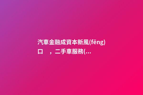 汽車金融成資本新風(fēng)口，二手車服務(wù)崛起！